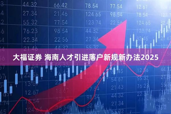大福证券 海南人才引进落户新规新办法2025