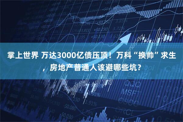 掌上世界 万达3000亿债压顶！万科“换帅”求生，房地产普通人该避哪些坑？