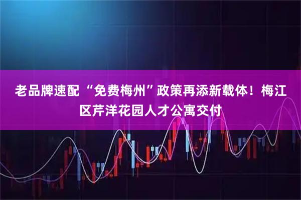 老品牌速配 “免费梅州”政策再添新载体！梅江区芹洋花园人才公寓交付