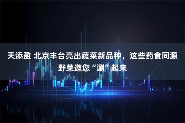 天添盈 北京丰台亮出蔬菜新品种，这些药食同源野菜邀您“涮”起来