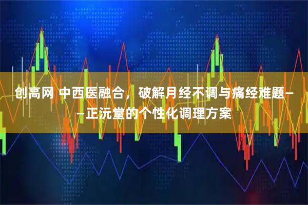 创高网 中西医融合，破解月经不调与痛经难题——正沅堂的个性化调理方案