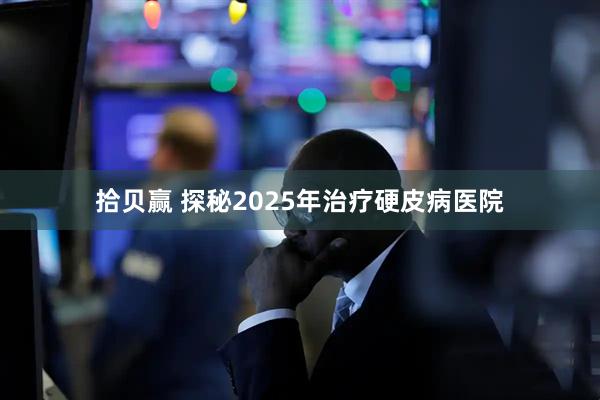 拾贝赢 探秘2025年治疗硬皮病医院