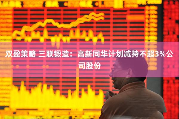 双盈策略 三联锻造：高新同华计划减持不超3%公司股份