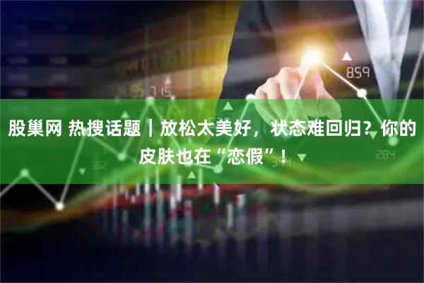 股巢网 热搜话题｜放松太美好，状态难回归？你的皮肤也在“恋假”！