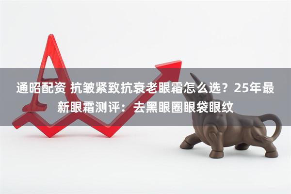 通昭配资 抗皱紧致抗衰老眼霜怎么选？25年最新眼霜测评：去黑眼圈眼袋眼纹