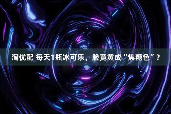 淘优配 每天1瓶冰可乐，脸竟黄成“焦糖色”？
