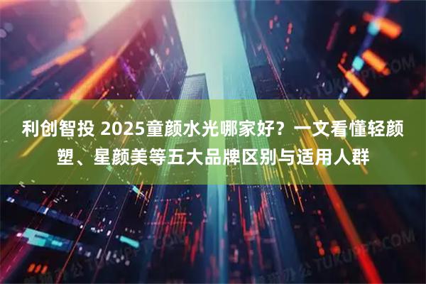 利创智投 2025童颜水光哪家好？一文看懂轻颜塑、星颜美等五大品牌区别与适用人群