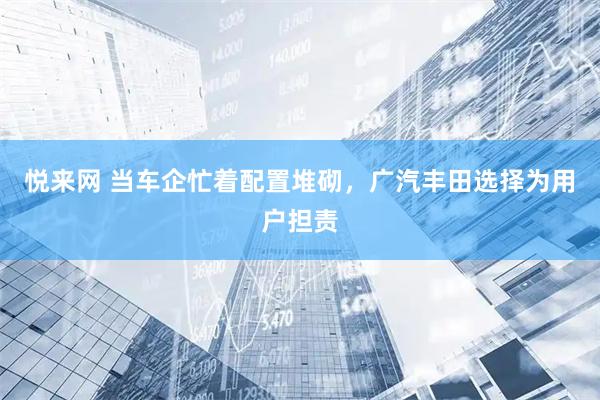 悦来网 当车企忙着配置堆砌，广汽丰田选择为用户担责