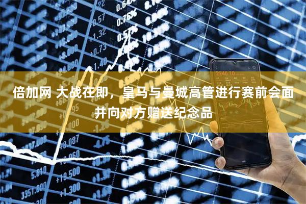 倍加网 大战在即，皇马与曼城高管进行赛前会面并向对方赠送纪念品