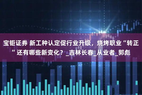 宝钜证券 新工种认定促行业升级，烧烤职业“转正”还有哪些新变化？_吉林长春_从业者_郭彪