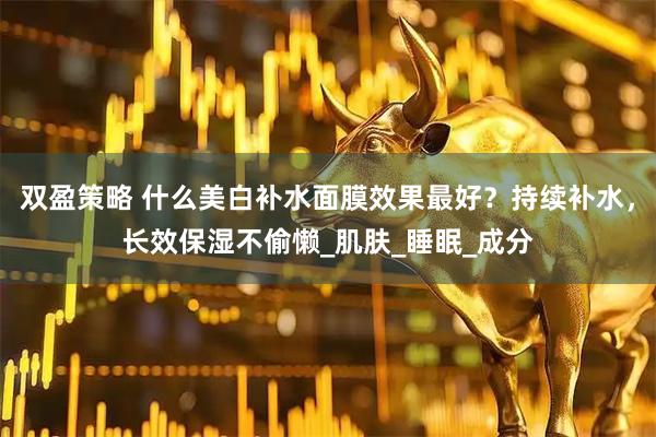 双盈策略 什么美白补水面膜效果最好？持续补水，长效保湿不偷懒_肌肤_睡眠_成分
