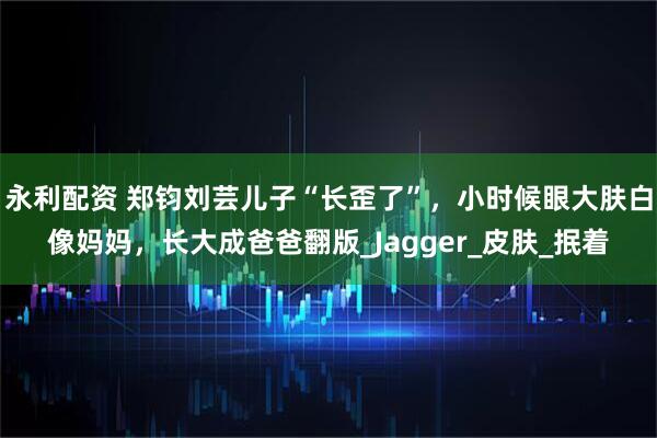 永利配资 郑钧刘芸儿子“长歪了”，小时候眼大肤白像妈妈，长大成爸爸翻版_Jagger_皮肤_抿着