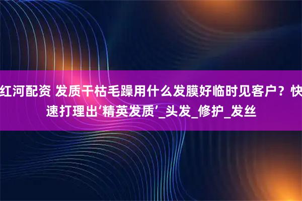 红河配资 发质干枯毛躁用什么发膜好临时见客户？快速打理出‘精英发质’_头发_修护_发丝