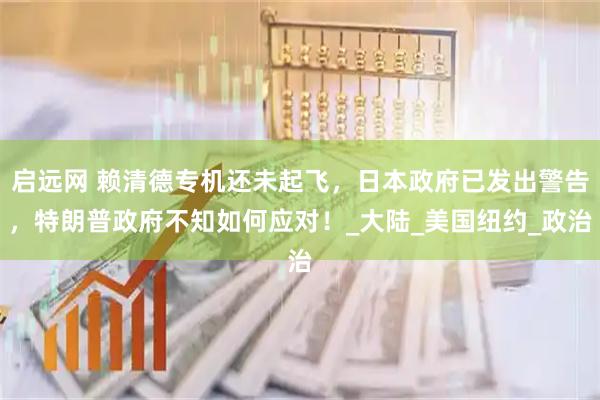 启远网 赖清德专机还未起飞，日本政府已发出警告，特朗普政府不知如何应对！_大陆_美国纽约_政治
