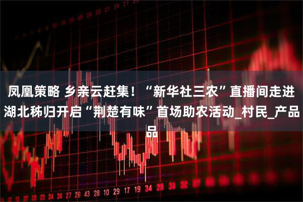 凤凰策略 乡亲云赶集！“新华社三农”直播间走进湖北秭归开启“荆楚有味”首场助农活动_村民_产品