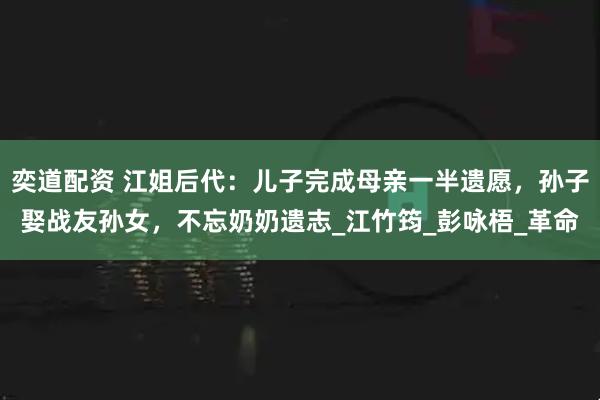 奕道配资 江姐后代：儿子完成母亲一半遗愿，孙子娶战友孙女，不忘奶奶遗志_江竹筠_彭咏梧_革命