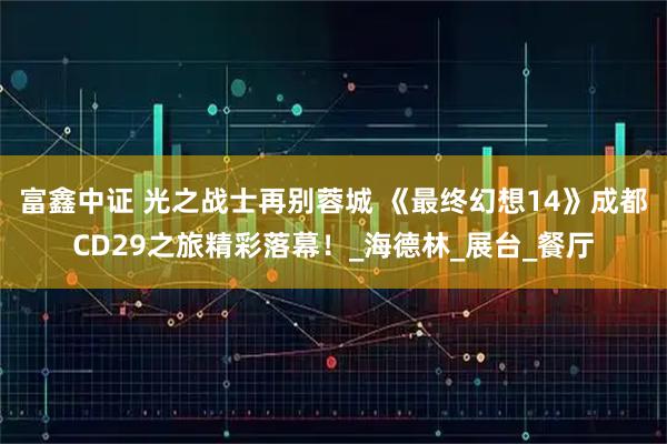 富鑫中证 光之战士再别蓉城 《最终幻想14》成都CD29之旅精彩落幕！_海德林_展台_餐厅