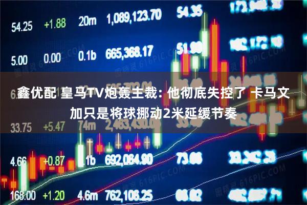 鑫优配 皇马TV炮轰主裁: 他彻底失控了 卡马文加只是将球挪动2米延缓节奏