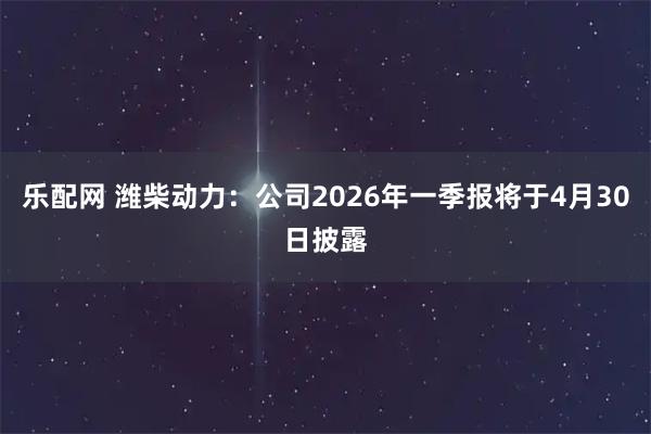 乐配网 潍柴动力：公司2026年一季报将于4月30日披露
