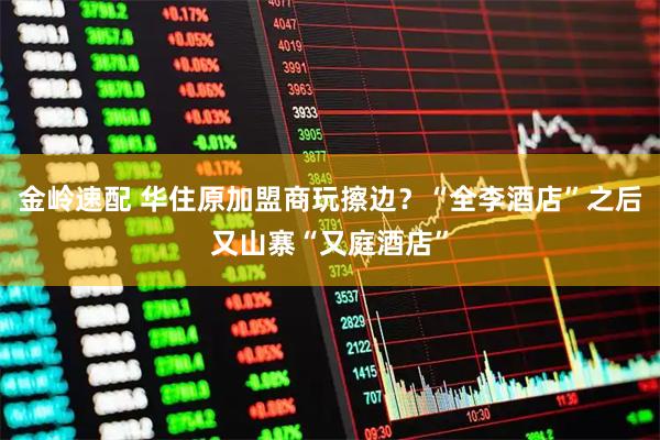 金岭速配 华住原加盟商玩擦边？“全李酒店”之后又山寨“又庭酒店”