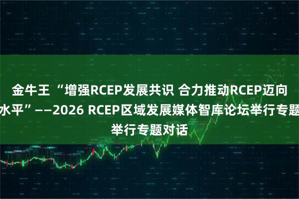 金牛王 “增强RCEP发展共识 合力推动RCEP迈向更高水平”——2026 RCEP区域发展媒体智库论坛举行专题对话