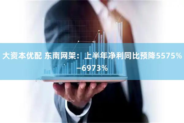 大资本优配 东南网架：上半年净利同比预降5575%—6973%