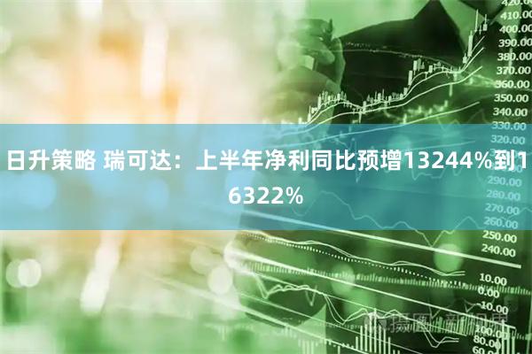 日升策略 瑞可达：上半年净利同比预增13244%到16322%