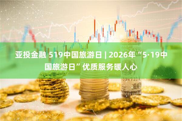 亚投金融 519中国旅游日 | 2026年“5·19中国旅游日”优质服务暖人心