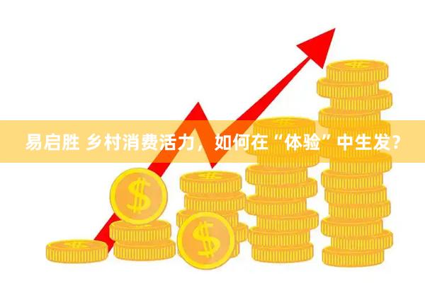 易启胜 乡村消费活力，如何在“体验”中生发？