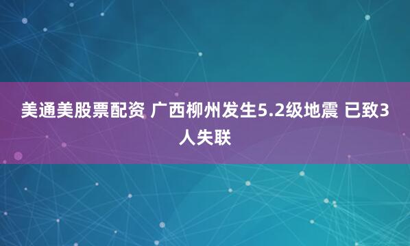 美通美股票配资 广西柳州发生5.2级地震 已致3人失联
