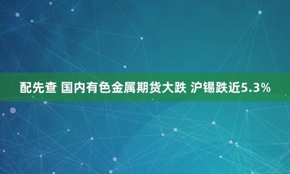 配先查 国内有色金属期货大跌 沪锡跌近5.3%