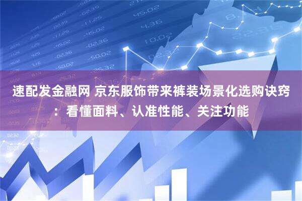 速配发金融网 京东服饰带来裤装场景化选购诀窍：看懂面料、认准性能、关注功能