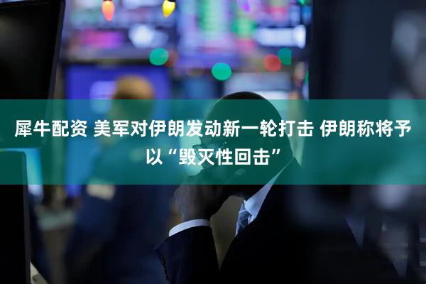 犀牛配资 美军对伊朗发动新一轮打击 伊朗称将予以“毁灭性回击”
