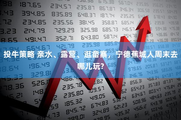 投牛策略 亲水、露营、逛畲寨，宁德蕉城人周末去哪儿玩?