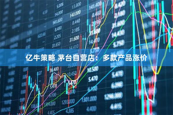 亿牛策略 茅台自营店：多款产品涨价