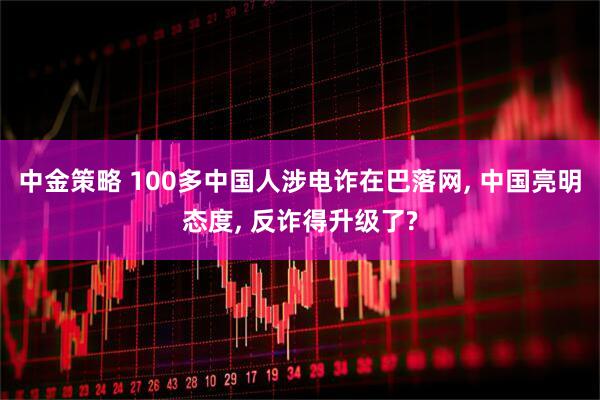 中金策略 100多中国人涉电诈在巴落网, 中国亮明态度, 反诈得升级了?