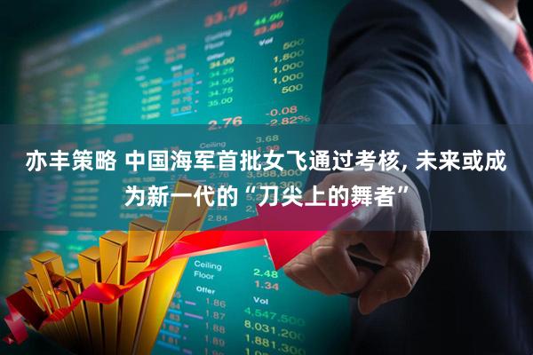 亦丰策略 中国海军首批女飞通过考核, 未来或成为新一代的“刀尖上的舞者”
