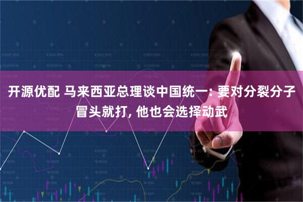开源优配 马来西亚总理谈中国统一: 要对分裂分子冒头就打, 他也会选择动武
