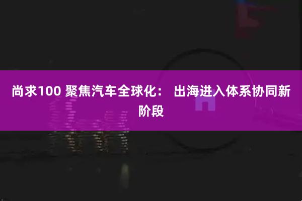 尚求100 聚焦汽车全球化： 出海进入体系协同新阶段