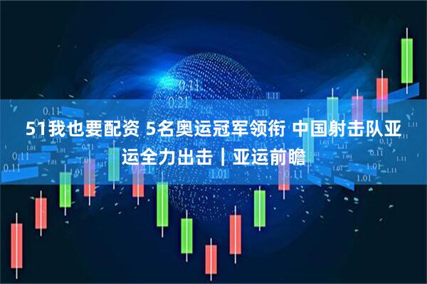 51我也要配资 5名奥运冠军领衔 中国射击队亚运全力出击|亚运前瞻
