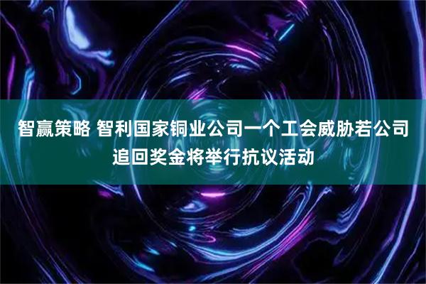 智赢策略 智利国家铜业公司一个工会威胁若公司追回奖金将举行抗议活动